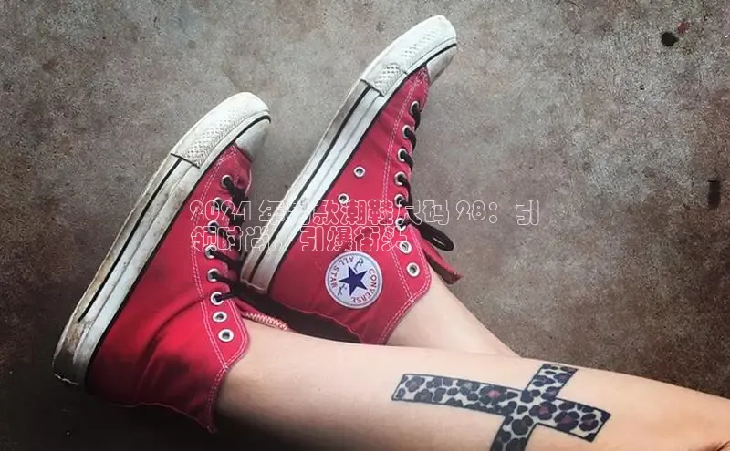 8868体育app下载平台文心一言2024 年男款潮鞋尺码 28：引
领时尚，引爆街头