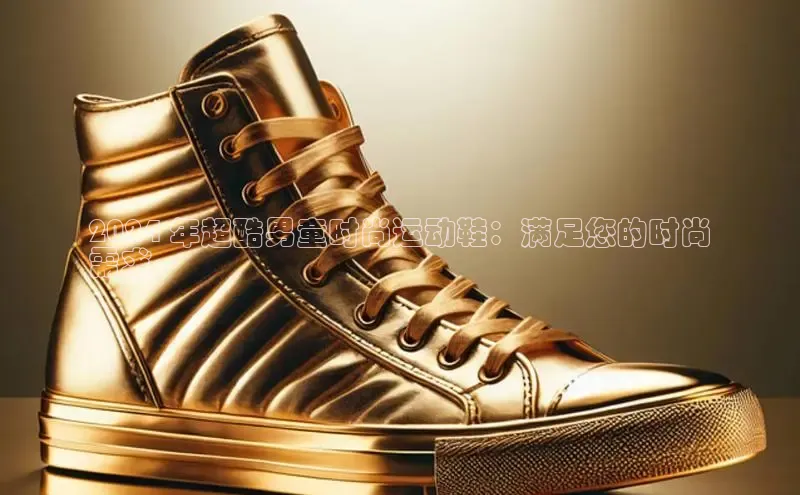 8868体育app官方网站百度智能门户2024 年超酷男童时尚运动鞋：满足您的时尚
需求