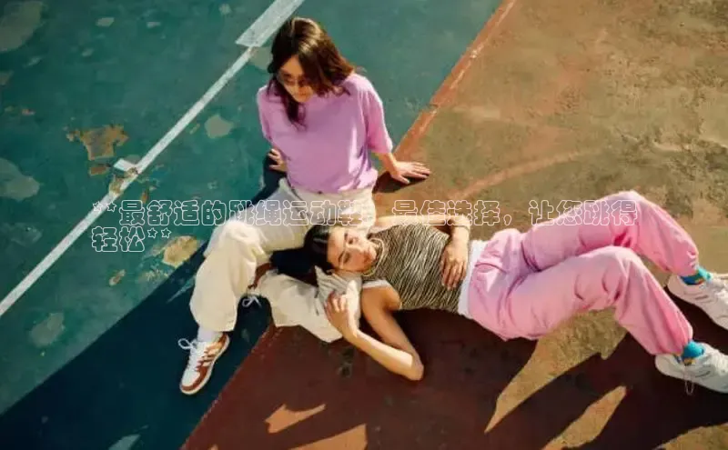 8868在线官网登录入口华策影视**最舒适的跳绳运动鞋：最佳选择，让您跳得
轻松**