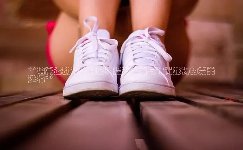 8868体育官网下载观星盘**增高运动鞋黑白配：提升身高与时尚兼得的完美
选择**